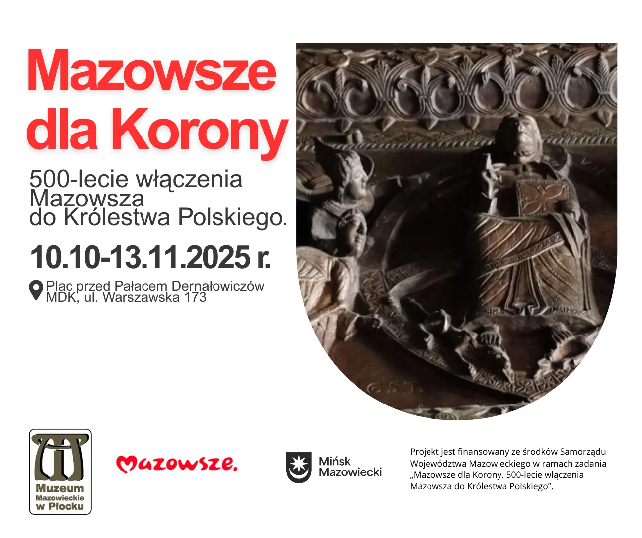 Napis „Mazowsze dla Korony” czerwonym grubym fontem na białym tle po lewej stronie. Pod nim informacje o 500-leciu włączenia Mazowsza do Królestwa Polskiego, daty wydarzenia 10.10-13.11.2025 oraz miejsce – plac przed Pałacem Dernałowiczów, ul. Warszawska 173. Po prawej stronie fragment rzeźby z postaciami i dekoracyjnym ornamentem. Na dole logotypy Muzeum Mazowieckiego w Płocku, Mazowsza i Mińska Mazowieckiego.